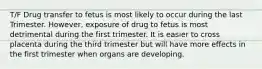 T/F Drug transfer to fetus is most likely to occur during the last Trimester. However, exposure of drug to fetus is most detrimental during the first trimester. It is easier to cross placenta during the third trimester but will have more effects in the first trimester when organs are developing.