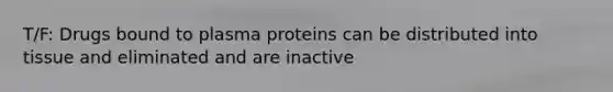 T/F: Drugs bound to plasma proteins can be distributed into tissue and eliminated and are inactive