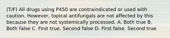 (T/F) All drugs using P450 are contraindicated or used with caution. However, topical antifungals are not affected by this because they are not systemically processed. A. Both true B. Both false C. First true. Second false D. First false. Second true