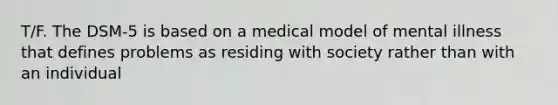 T/F. The DSM-5 is based on a medical model of mental illness that defines problems as residing with society rather than with an individual