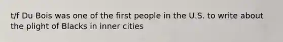 t/f Du Bois was one of the first people in the U.S. to write about the plight of Blacks in inner cities