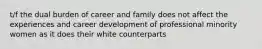 t/f the dual burden of career and family does not affect the experiences and career development of professional minority women as it does their white counterparts