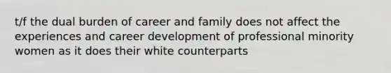 t/f the dual burden of career and family does not affect the experiences and career development of professional minority women as it does their white counterparts