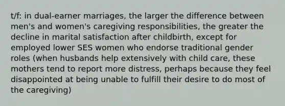 t/f: in dual-earner marriages, the larger the difference between men's and women's caregiving responsibilities, the greater the decline in marital satisfaction after childbirth, except for employed lower SES women who endorse traditional gender roles (when husbands help extensively with child care, these mothers tend to report more distress, perhaps because they feel disappointed at being unable to fulfill their desire to do most of the caregiving)