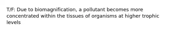 T/F: Due to biomagnification, a pollutant becomes more concentrated within the tissues of organisms at higher trophic levels