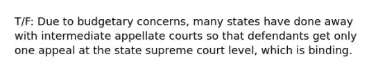 T/F: Due to budgetary concerns, many states have done away with intermediate appellate courts so that defendants get only one appeal at the state supreme court level, which is binding.