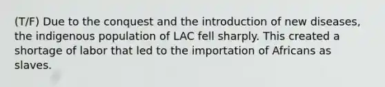 (T/F) Due to the conquest and the introduction of new diseases, the indigenous population of LAC fell sharply. This created a shortage of labor that led to the importation of Africans as slaves.