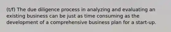 (t/f) The due diligence process in analyzing and evaluating an existing business can be just as time consuming as the development of a comprehensive business plan for a start-up.