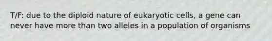 T/F: due to the diploid nature of eukaryotic cells, a gene can never have more than two alleles in a population of organisms