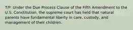 T/F: Under the Due Process Clause of the Fifth Amendment to the U.S. Constitution, the supreme court has held that natural parents have fundamental liberty in care, custody, and management of their children.