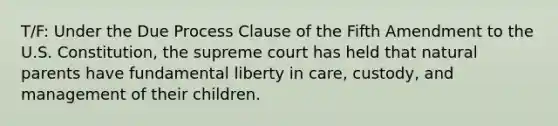 T/F: Under the Due Process Clause of the Fifth Amendment to the U.S. Constitution, the supreme court has held that natural parents have fundamental liberty in care, custody, and management of their children.