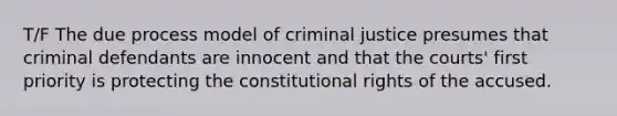 T/F The due process model of criminal justice presumes that criminal defendants are innocent and that the courts' first priority is protecting the constitutional rights of the accused.