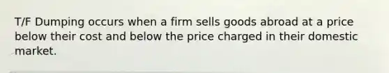 T/F Dumping occurs when a firm sells goods abroad at a price below their cost and below the price charged in their domestic market.