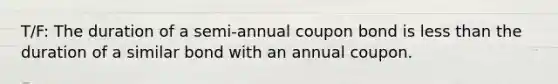 T/F: The duration of a semi-annual coupon bond is less than the duration of a similar bond with an annual coupon.