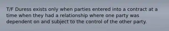 T/F Duress exists only when parties entered into a contract at a time when they had a relationship where one party was dependent on and subject to the control of the other party.