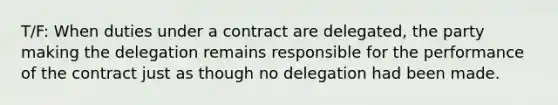 T/F: When duties under a contract are delegated, the party making the delegation remains responsible for the performance of the contract just as though no delegation had been made.