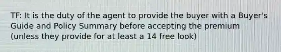 TF: It is the duty of the agent to provide the buyer with a Buyer's Guide and Policy Summary before accepting the premium (unless they provide for at least a 14 free look)