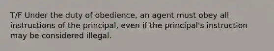 T/F Under the duty of obedience, an agent must obey all instructions of the principal, even if the principal's instruction may be considered illegal.