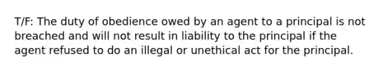 T/F: The duty of obedience owed by an agent to a principal is not breached and will not result in liability to the principal if the agent refused to do an illegal or unethical act for the principal.