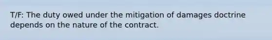 T/F: The duty owed under the mitigation of damages doctrine depends on the nature of the contract.