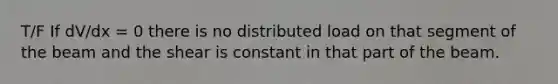 T/F If dV/dx = 0 there is no distributed load on that segment of the beam and the shear is constant in that part of the beam.