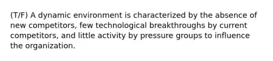 (T/F) A dynamic environment is characterized by the absence of new competitors, few technological breakthroughs by current competitors, and little activity by pressure groups to influence the organization.