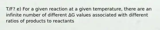 T/F? e) For a given reaction at a given temperature, there are an infinite number of different ∆G values associated with different ratios of products to reactants