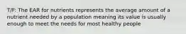 T/F: The EAR for nutrients represents the average amount of a nutrient needed by a population meaning its value is usually enough to meet the needs for most healthy people