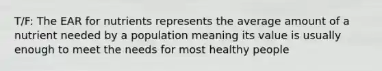 T/F: The EAR for nutrients represents the average amount of a nutrient needed by a population meaning its value is usually enough to meet the needs for most healthy people