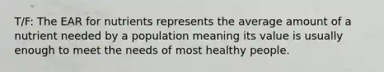 T/F: The EAR for nutrients represents the average amount of a nutrient needed by a population meaning its value is usually enough to meet the needs of most healthy people.