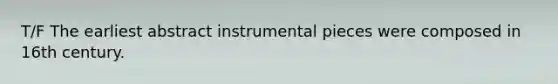 T/F The earliest abstract instrumental pieces were composed in 16th century.