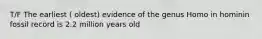 T/F The earliest ( oldest) evidence of the genus Homo in hominin fossil record is 2.2 million years old