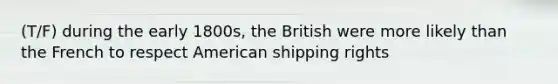 (T/F) during the early 1800s, the British were more likely than the French to respect American shipping rights