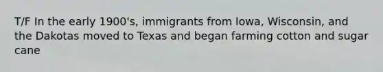 T/F In the early 1900's, immigrants from Iowa, Wisconsin, and the Dakotas moved to Texas and began farming cotton and sugar cane