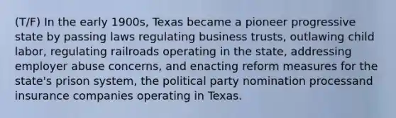 (T/F) In the early 1900s, Texas became a pioneer progressive state by passing laws regulating business trusts, outlawing child labor, regulating railroads operating in the state, addressing employer abuse concerns, and enacting reform measures for the state's prison system, the political party nomination processand insurance companies operating in Texas.