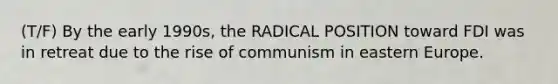 (T/F) By the early 1990s, the RADICAL POSITION toward FDI was in retreat due to the rise of communism in eastern Europe.