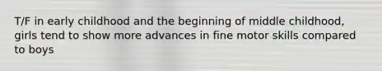 T/F in early childhood and the beginning of middle childhood, girls tend to show more advances in fine motor skills compared to boys