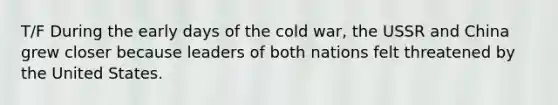 T/F During the early days of the cold war, the USSR and China grew closer because leaders of both nations felt threatened by the United States.