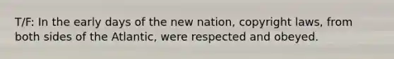 T/F: In the early days of the new nation, copyright laws, from both sides of the Atlantic, were respected and obeyed.