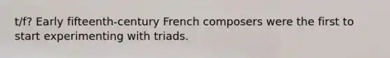 t/f? Early fifteenth-century French composers were the first to start experimenting with triads.