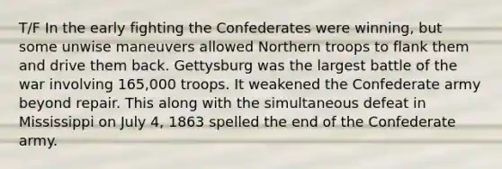 T/F In the early fighting the Confederates were winning, but some unwise maneuvers allowed Northern troops to flank them and drive them back. Gettysburg was the largest battle of the war involving 165,000 troops. It weakened the Confederate army beyond repair. This along with the simultaneous defeat in Mississippi on July 4, 1863 spelled the end of the Confederate army.