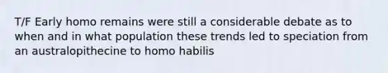 T/F Early homo remains were still a considerable debate as to when and in what population these trends led to speciation from an australopithecine to homo habilis