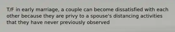 T/F in early marriage, a couple can become dissatisfied with each other because they are privy to a spouse's distancing activities that they have never previously observed