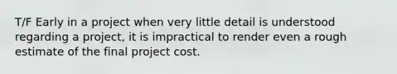 T/F Early in a project when very little detail is understood regarding a project, it is impractical to render even a rough estimate of the final project cost.