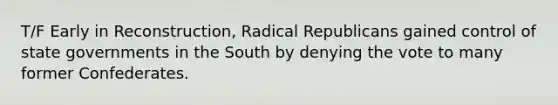 T/F Early in Reconstruction, Radical Republicans gained control of state governments in the South by denying the vote to many former Confederates.