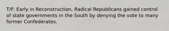 T/F: Early in Reconstruction, Radical Republicans gained control of state governments in the South by denying the vote to many former Confederates.