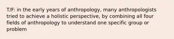 T/F: in the early years of anthropology, many anthropologists tried to achieve a holistic perspective, by combining all four fields of anthropology to understand one specific group or problem