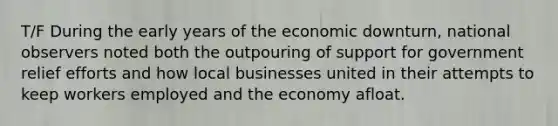 T/F During the early years of the economic downturn, national observers noted both the outpouring of support for government relief efforts and how local businesses united in their attempts to keep workers employed and the economy afloat.