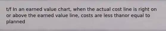 t/f In an earned value chart, when the actual cost line is right on or above the earned value line, costs are <a href='https://www.questionai.com/knowledge/k7BtlYpAMX-less-than' class='anchor-knowledge'>less than</a>or equal to planned