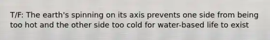 T/F: The earth's spinning on its axis prevents one side from being too hot and the other side too cold for water-based life to exist